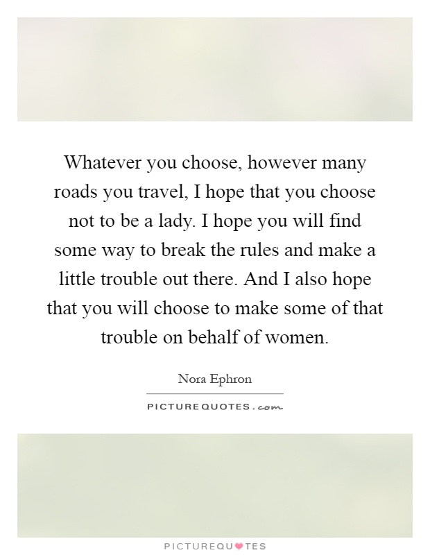 Whatever you choose, however many roads you travel, I hope that you choose not to be a lady. I hope you will find some way to break the rules and make a little trouble out there. And I also hope that you will choose to make some of that trouble on behalf of women Picture Quote #1