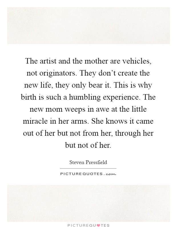 The artist and the mother are vehicles, not originators. They don’t create the new life, they only bear it. This is why birth is such a humbling experience. The new mom weeps in awe at the little miracle in her arms. She knows it came out of her but not from her, through her but not of her Picture Quote #1