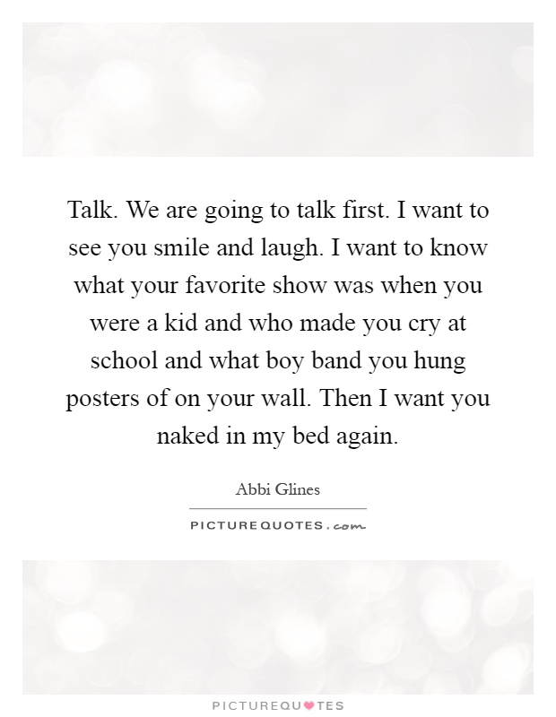 Talk. We are going to talk first. I want to see you smile and laugh. I want to know what your favorite show was when you were a kid and who made you cry at school and what boy band you hung posters of on your wall. Then I want you naked in my bed again Picture Quote #1
