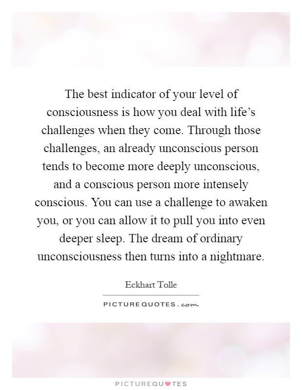 The best indicator of your level of consciousness is how you deal with life’s challenges when they come. Through those challenges, an already unconscious person tends to become more deeply unconscious, and a conscious person more intensely conscious. You can use a challenge to awaken you, or you can allow it to pull you into even deeper sleep. The dream of ordinary unconsciousness then turns into a nightmare Picture Quote #1