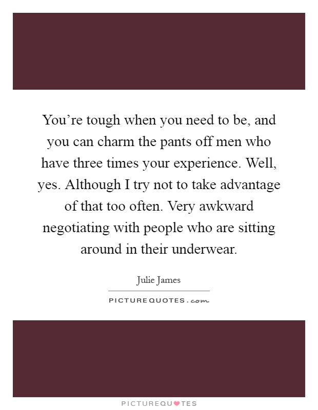 You’re tough when you need to be, and you can charm the pants off men who have three times your experience. Well, yes. Although I try not to take advantage of that too often. Very awkward negotiating with people who are sitting around in their underwear Picture Quote #1