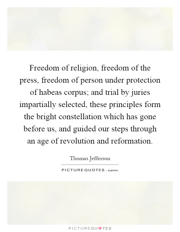 Freedom of religion, freedom of the press, freedom of person under protection of habeas corpus; and trial by juries impartially selected, these principles form the bright constellation which has gone before us, and guided our steps through an age of revolution and reformation Picture Quote #1