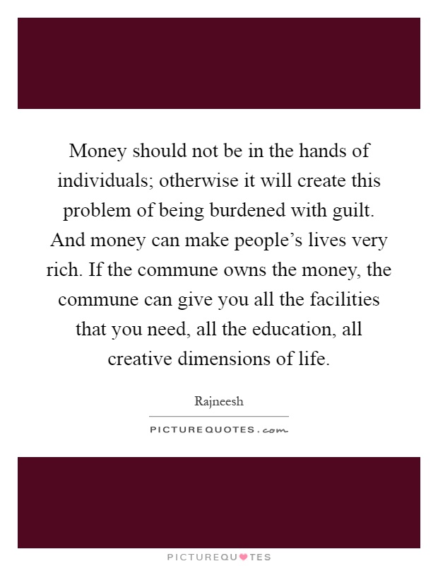 Money should not be in the hands of individuals; otherwise it will create this problem of being burdened with guilt. And money can make people’s lives very rich. If the commune owns the money, the commune can give you all the facilities that you need, all the education, all creative dimensions of life Picture Quote #1