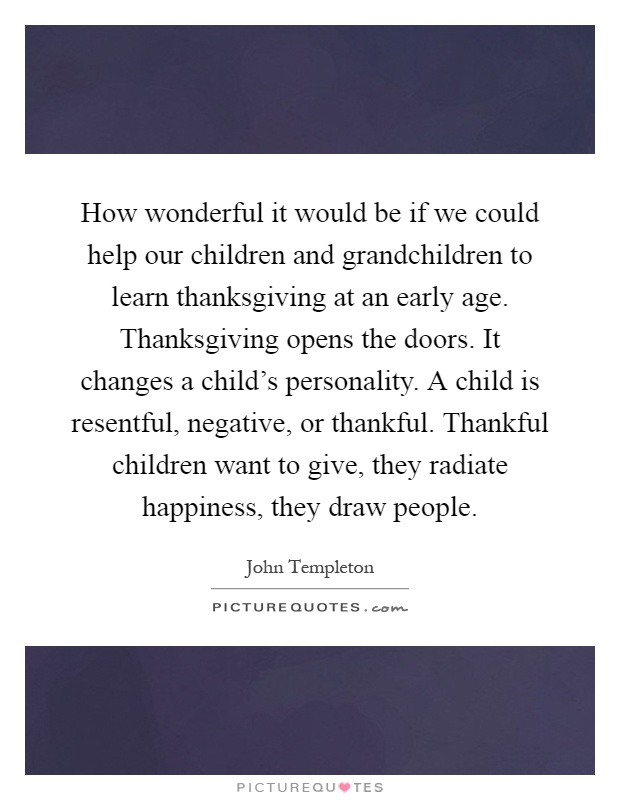 How wonderful it would be if we could help our children and grandchildren to learn thanksgiving at an early age. Thanksgiving opens the doors. It changes a child’s personality. A child is resentful, negative, or thankful. Thankful children want to give, they radiate happiness, they draw people Picture Quote #1