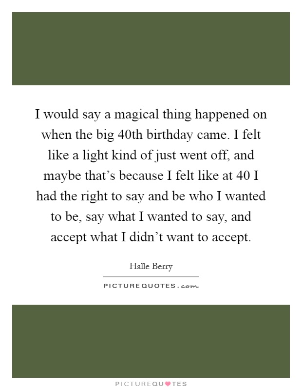 I would say a magical thing happened on when the big 40th birthday came. I felt like a light kind of just went off, and maybe that’s because I felt like at 40 I had the right to say and be who I wanted to be, say what I wanted to say, and accept what I didn’t want to accept Picture Quote #1