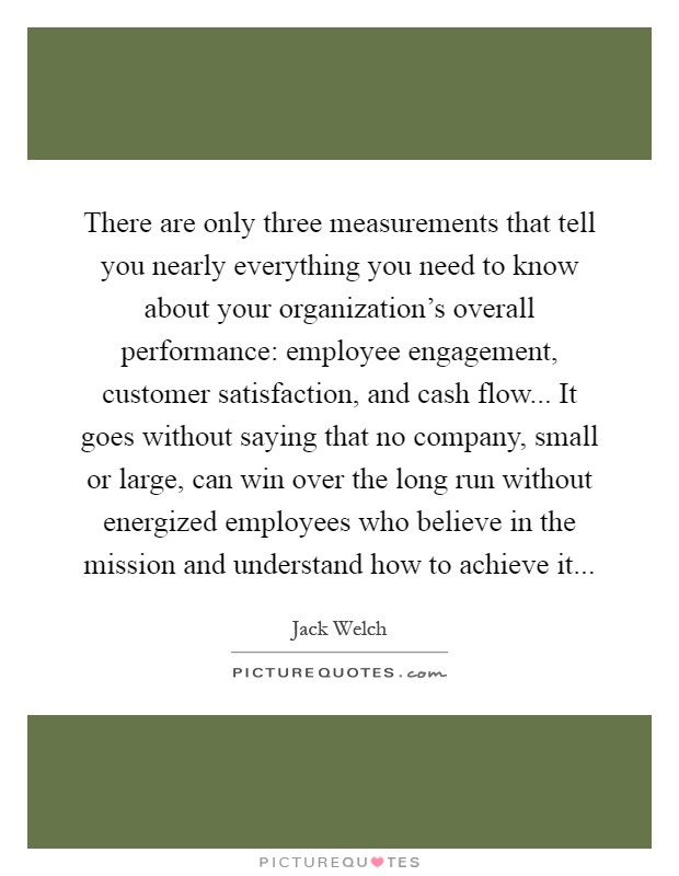 There are only three measurements that tell you nearly everything you need to know about your organization’s overall performance: employee engagement, customer satisfaction, and cash flow... It goes without saying that no company, small or large, can win over the long run without energized employees who believe in the mission and understand how to achieve it Picture Quote #1