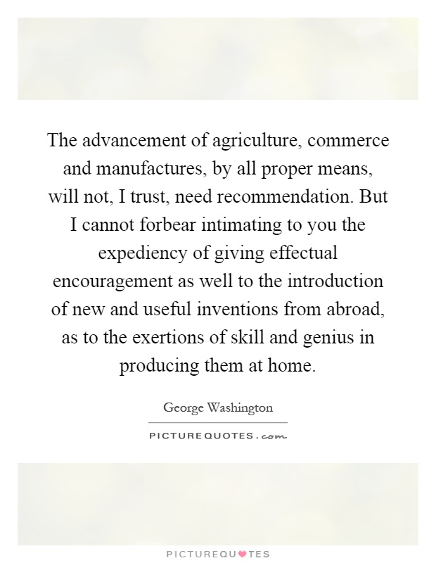 The advancement of agriculture, commerce and manufactures, by all proper means, will not, I trust, need recommendation. But I cannot forbear intimating to you the expediency of giving effectual encouragement as well to the introduction of new and useful inventions from abroad, as to the exertions of skill and genius in producing them at home Picture Quote #1