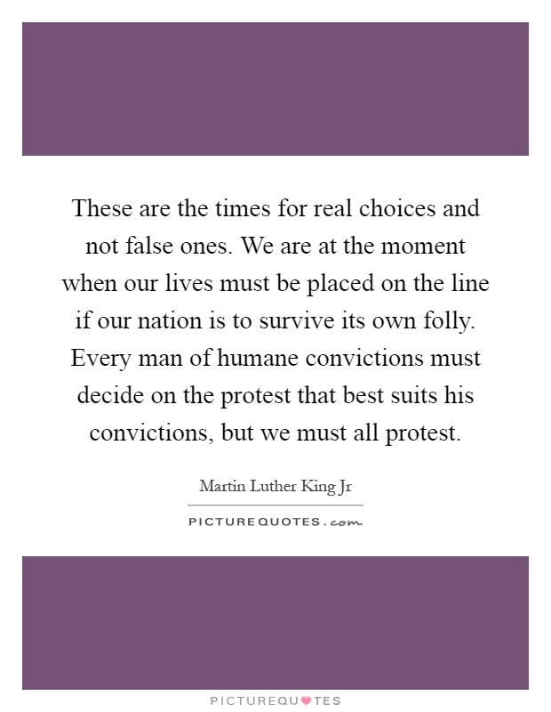 These are the times for real choices and not false ones. We are at the moment when our lives must be placed on the line if our nation is to survive its own folly. Every man of humane convictions must decide on the protest that best suits his convictions, but we must all protest Picture Quote #1