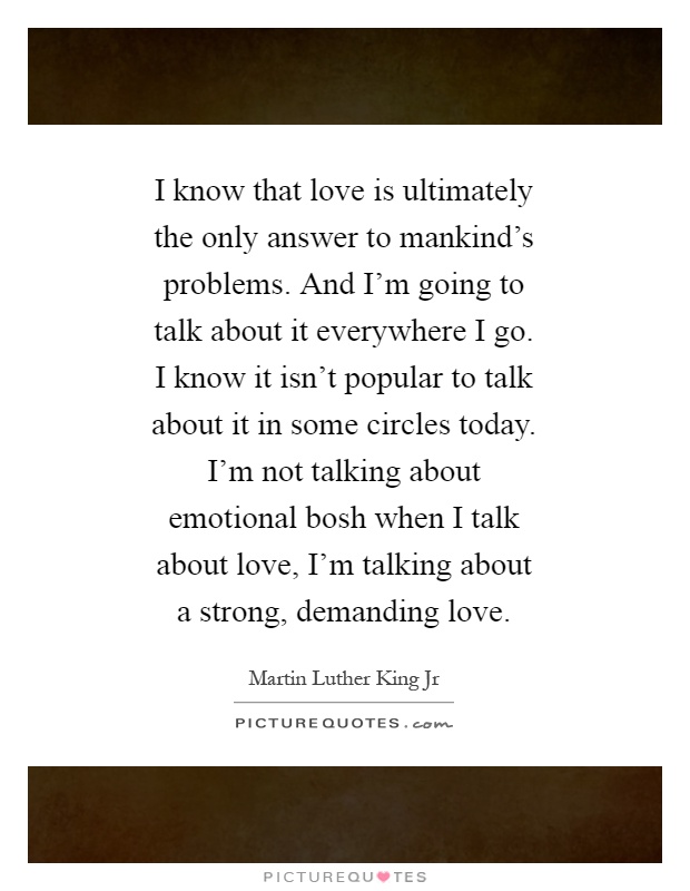 I know that love is ultimately the only answer to mankind’s problems. And I’m going to talk about it everywhere I go. I know it isn’t popular to talk about it in some circles today. I’m not talking about emotional bosh when I talk about love, I’m talking about a strong, demanding love Picture Quote #1