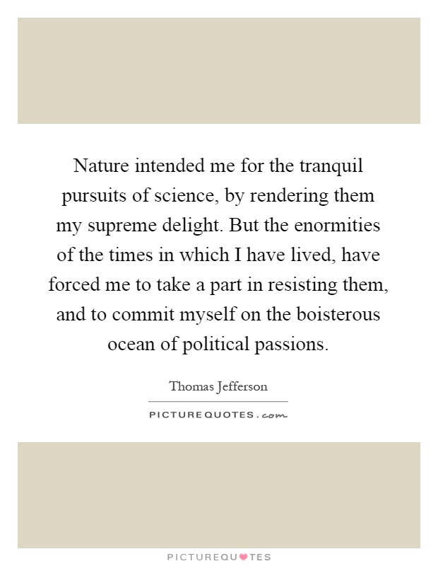 Nature intended me for the tranquil pursuits of science, by rendering them my supreme delight. But the enormities of the times in which I have lived, have forced me to take a part in resisting them, and to commit myself on the boisterous ocean of political passions Picture Quote #1