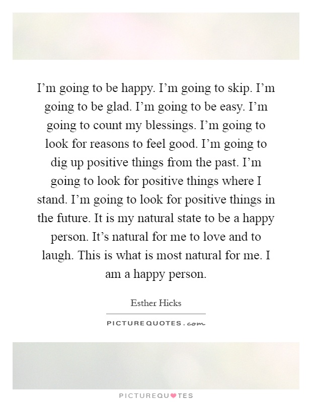 I’m going to be happy. I’m going to skip. I’m going to be glad. I’m going to be easy. I’m going to count my blessings. I’m going to look for reasons to feel good. I’m going to dig up positive things from the past. I’m going to look for positive things where I stand. I’m going to look for positive things in the future. It is my natural state to be a happy person. It’s natural for me to love and to laugh. This is what is most natural for me. I am a happy person Picture Quote #1