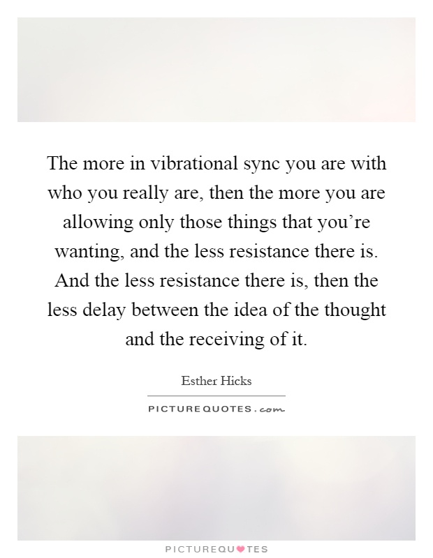 The more in vibrational sync you are with who you really are, then the more you are allowing only those things that you’re wanting, and the less resistance there is. And the less resistance there is, then the less delay between the idea of the thought and the receiving of it Picture Quote #1