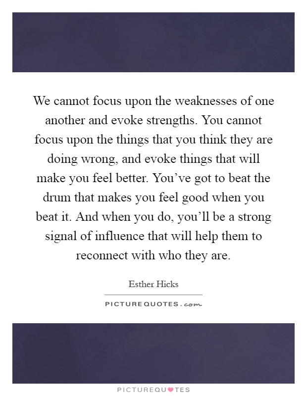 We cannot focus upon the weaknesses of one another and evoke strengths. You cannot focus upon the things that you think they are doing wrong, and evoke things that will make you feel better. You've got to beat the drum that makes you feel good when you beat it. And when you do, you'll be a strong signal of influence that will help them to reconnect with who they are Picture Quote #1