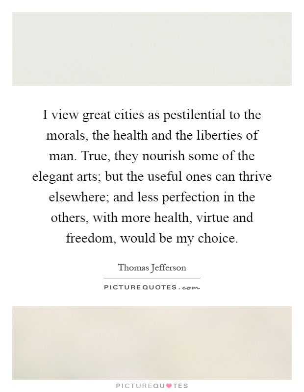 I view great cities as pestilential to the morals, the health and the liberties of man. True, they nourish some of the elegant arts; but the useful ones can thrive elsewhere; and less perfection in the others, with more health, virtue and freedom, would be my choice Picture Quote #1