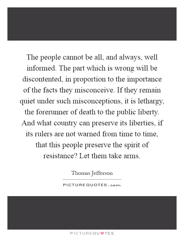 The people cannot be all, and always, well informed. The part which is wrong will be discontented, in proportion to the importance of the facts they misconceive. If they remain quiet under such misconceptions, it is lethargy, the forerunner of death to the public liberty. And what country can preserve its liberties, if its rulers are not warned from time to time, that this people preserve the spirit of resistance? Let them take arms Picture Quote #1
