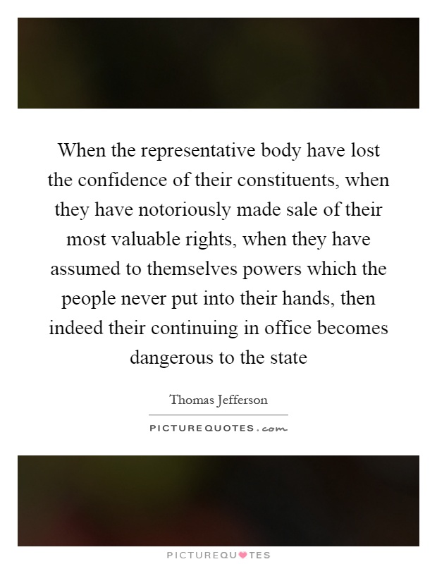 When the representative body have lost the confidence of their constituents, when they have notoriously made sale of their most valuable rights, when they have assumed to themselves powers which the people never put into their hands, then indeed their continuing in office becomes dangerous to the state Picture Quote #1