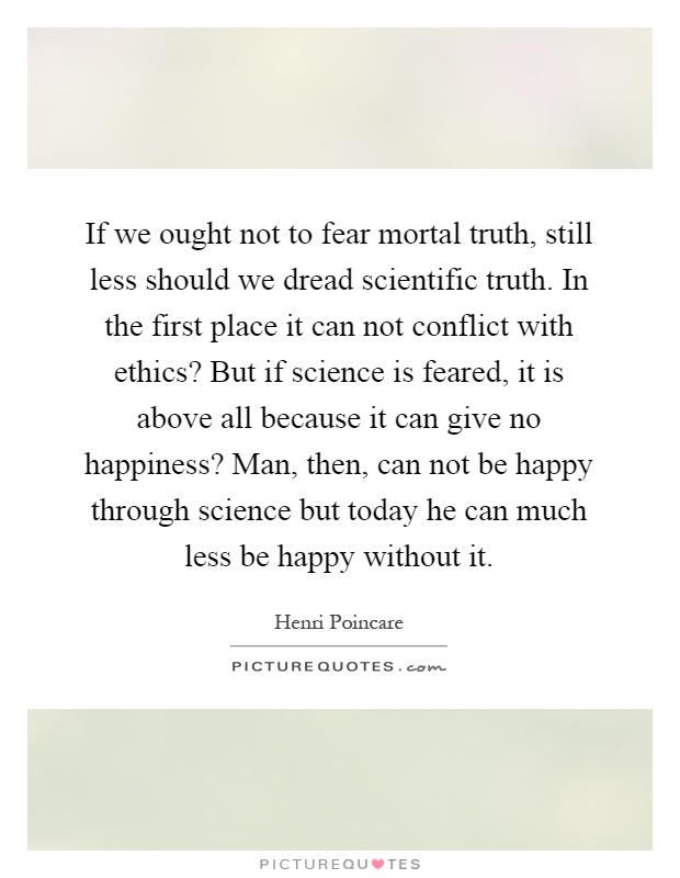 If we ought not to fear mortal truth, still less should we dread scientific truth. In the first place it can not conflict with ethics? But if science is feared, it is above all because it can give no happiness? Man, then, can not be happy through science but today he can much less be happy without it Picture Quote #1