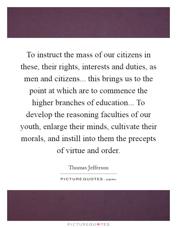 To instruct the mass of our citizens in these, their rights, interests and duties, as men and citizens... this brings us to the point at which are to commence the higher branches of education... To develop the reasoning faculties of our youth, enlarge their minds, cultivate their morals, and instill into them the precepts of virtue and order Picture Quote #1
