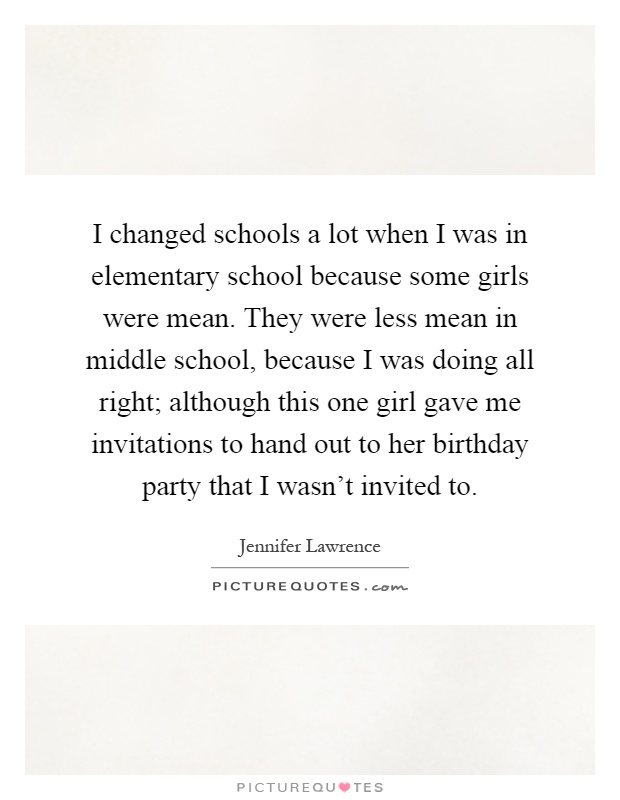I changed schools a lot when I was in elementary school because some girls were mean. They were less mean in middle school, because I was doing all right; although this one girl gave me invitations to hand out to her birthday party that I wasn’t invited to Picture Quote #1