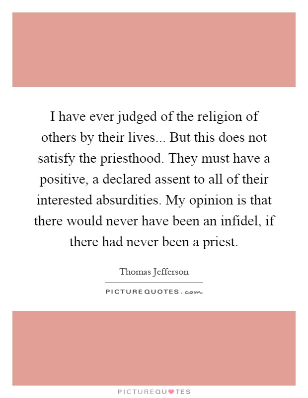 I have ever judged of the religion of others by their lives... But this does not satisfy the priesthood. They must have a positive, a declared assent to all of their interested absurdities. My opinion is that there would never have been an infidel, if there had never been a priest Picture Quote #1