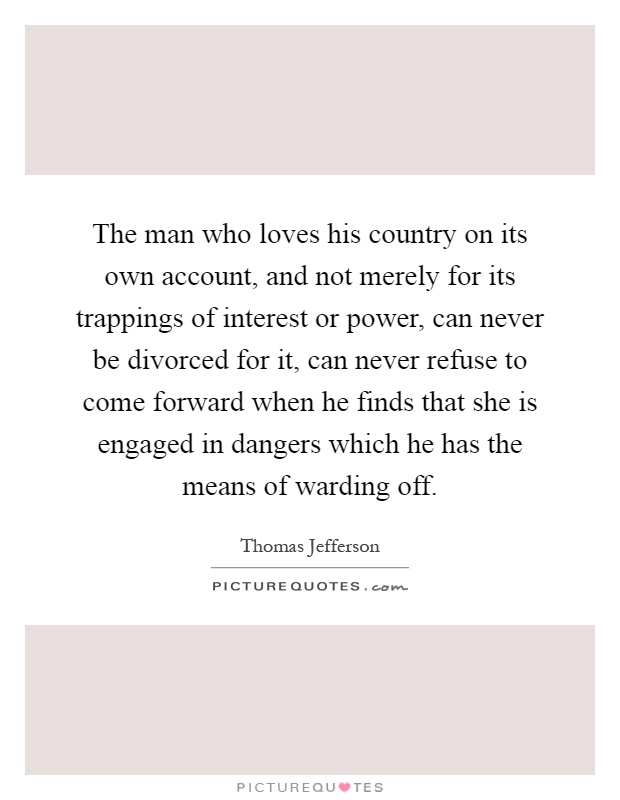 The man who loves his country on its own account, and not merely for its trappings of interest or power, can never be divorced for it, can never refuse to come forward when he finds that she is engaged in dangers which he has the means of warding off Picture Quote #1