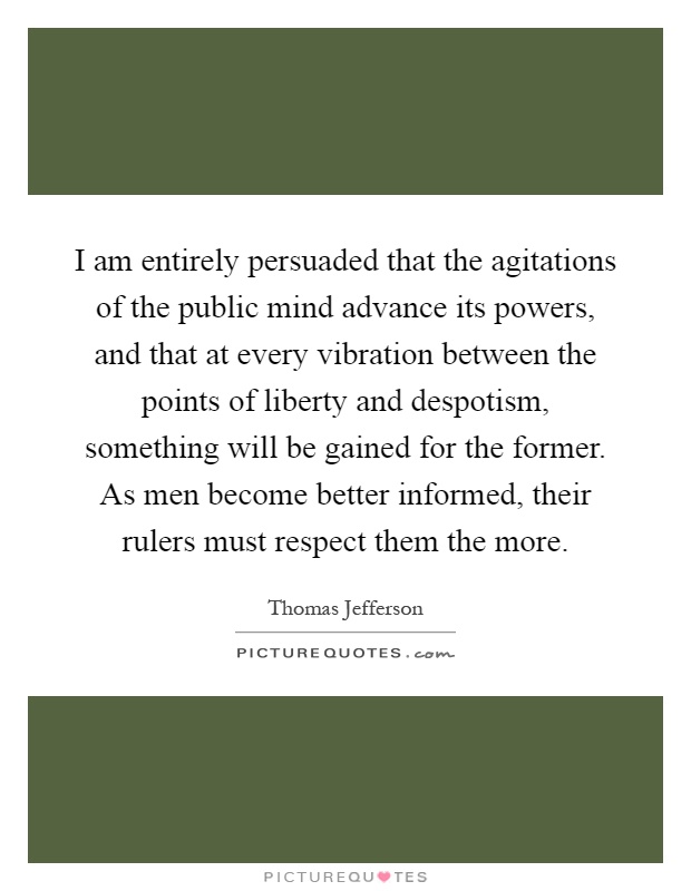 I am entirely persuaded that the agitations of the public mind advance its powers, and that at every vibration between the points of liberty and despotism, something will be gained for the former. As men become better informed, their rulers must respect them the more Picture Quote #1