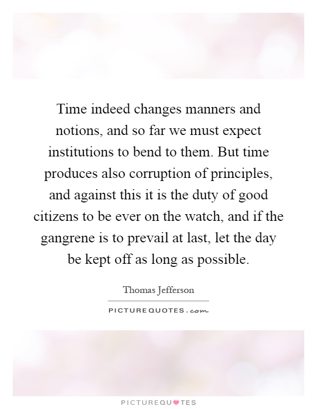 Time indeed changes manners and notions, and so far we must expect institutions to bend to them. But time produces also corruption of principles, and against this it is the duty of good citizens to be ever on the watch, and if the gangrene is to prevail at last, let the day be kept off as long as possible Picture Quote #1