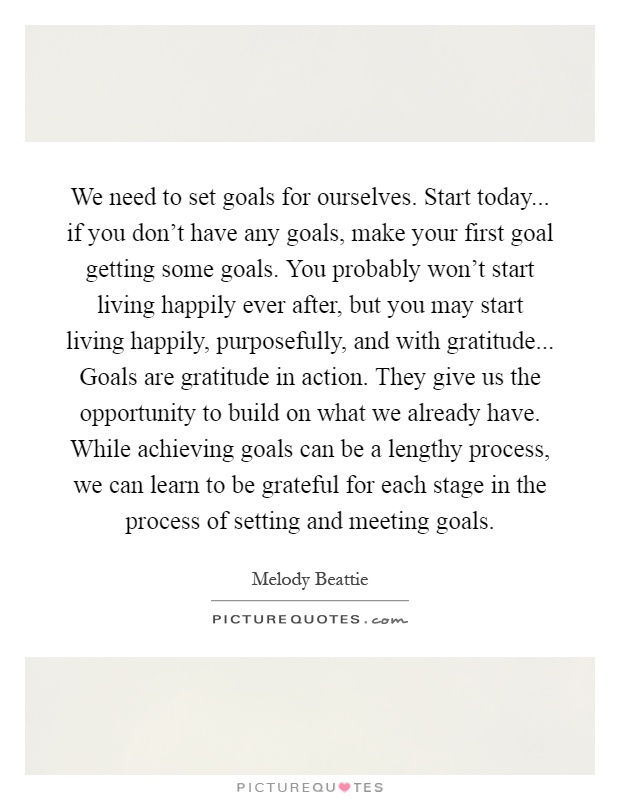 We need to set goals for ourselves. Start today... if you don’t have any goals, make your first goal getting some goals. You probably won’t start living happily ever after, but you may start living happily, purposefully, and with gratitude... Goals are gratitude in action. They give us the opportunity to build on what we already have. While achieving goals can be a lengthy process, we can learn to be grateful for each stage in the process of setting and meeting goals Picture Quote #1