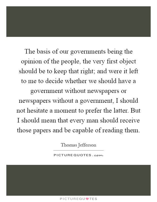 The basis of our governments being the opinion of the people, the very first object should be to keep that right; and were it left to me to decide whether we should have a government without newspapers or newspapers without a government, I should not hesitate a moment to prefer the latter. But I should mean that every man should receive those papers and be capable of reading them Picture Quote #1