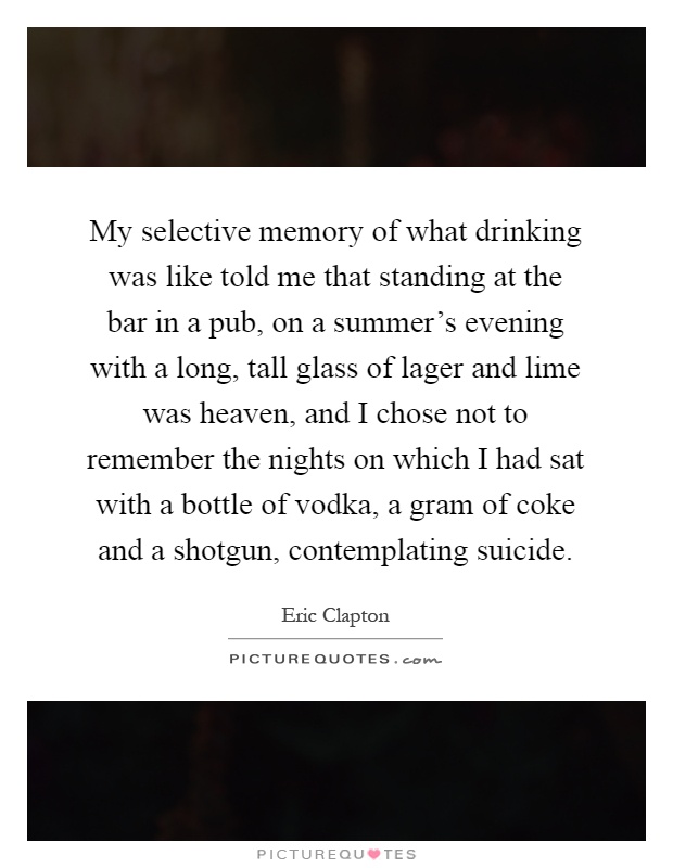 My selective memory of what drinking was like told me that standing at the bar in a pub, on a summer’s evening with a long, tall glass of lager and lime was heaven, and I chose not to remember the nights on which I had sat with a bottle of vodka, a gram of coke and a shotgun, contemplating suicide Picture Quote #1