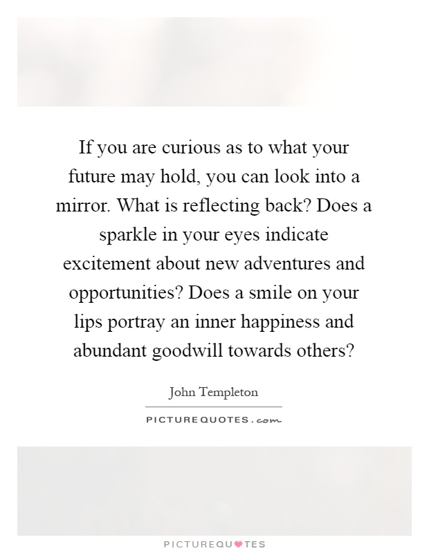If you are curious as to what your future may hold, you can look into a mirror. What is reflecting back? Does a sparkle in your eyes indicate excitement about new adventures and opportunities? Does a smile on your lips portray an inner happiness and abundant goodwill towards others? Picture Quote #1