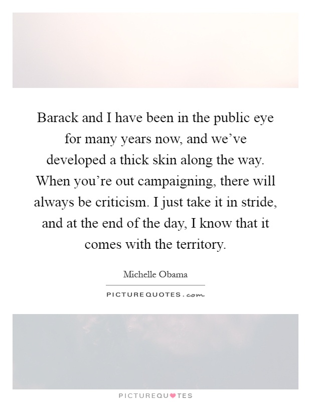 Barack and I have been in the public eye for many years now, and we’ve developed a thick skin along the way. When you’re out campaigning, there will always be criticism. I just take it in stride, and at the end of the day, I know that it comes with the territory Picture Quote #1