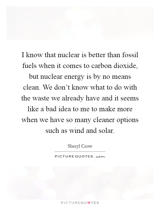 I know that nuclear is better than fossil fuels when it comes to carbon dioxide, but nuclear energy is by no means clean. We don’t know what to do with the waste we already have and it seems like a bad idea to me to make more when we have so many cleaner options such as wind and solar Picture Quote #1