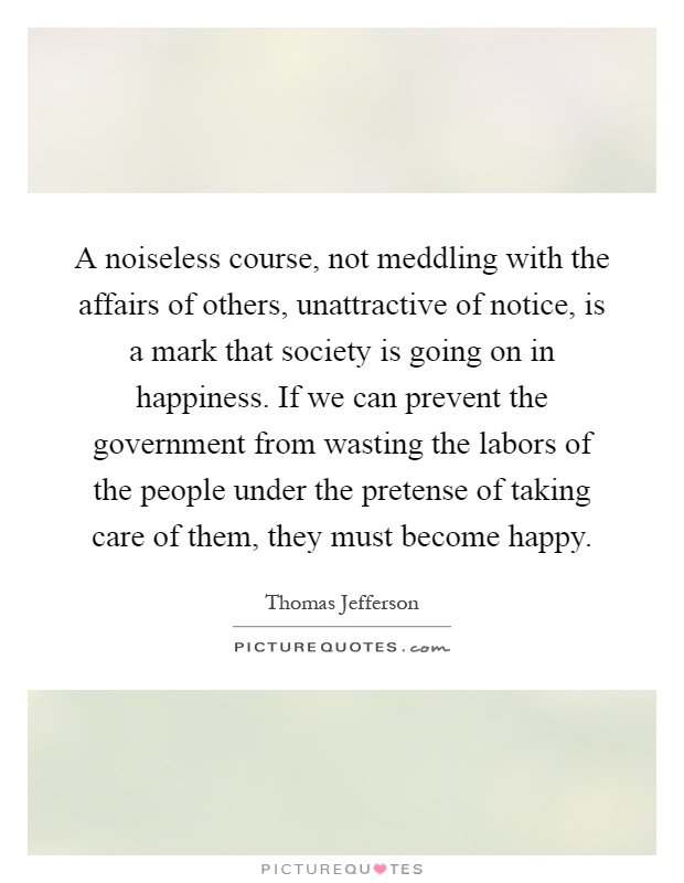 A noiseless course, not meddling with the affairs of others, unattractive of notice, is a mark that society is going on in happiness. If we can prevent the government from wasting the labors of the people under the pretense of taking care of them, they must become happy Picture Quote #1