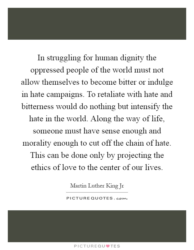 In struggling for human dignity the oppressed people of the world must not allow themselves to become bitter or indulge in hate campaigns. To retaliate with hate and bitterness would do nothing but intensify the hate in the world. Along the way of life, someone must have sense enough and morality enough to cut off the chain of hate. This can be done only by projecting the ethics of love to the center of our lives Picture Quote #1