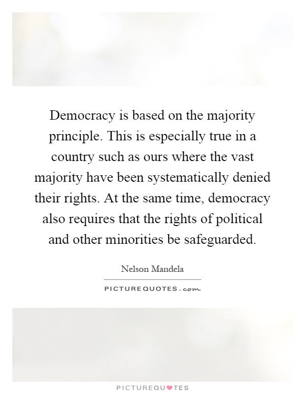 Democracy is based on the majority principle. This is especially true in a country such as ours where the vast majority have been systematically denied their rights. At the same time, democracy also requires that the rights of political and other minorities be safeguarded Picture Quote #1