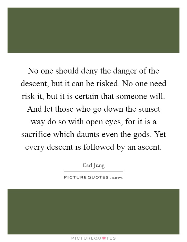 No one should deny the danger of the descent, but it can be risked. No one need risk it, but it is certain that someone will. And let those who go down the sunset way do so with open eyes, for it is a sacrifice which daunts even the gods. Yet every descent is followed by an ascent Picture Quote #1