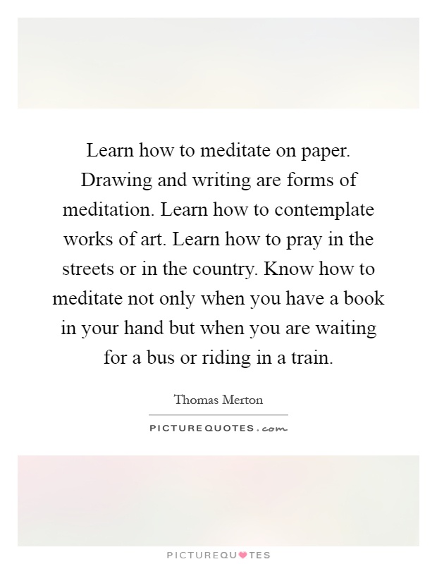 Learn how to meditate on paper. Drawing and writing are forms of meditation. Learn how to contemplate works of art. Learn how to pray in the streets or in the country. Know how to meditate not only when you have a book in your hand but when you are waiting for a bus or riding in a train Picture Quote #1