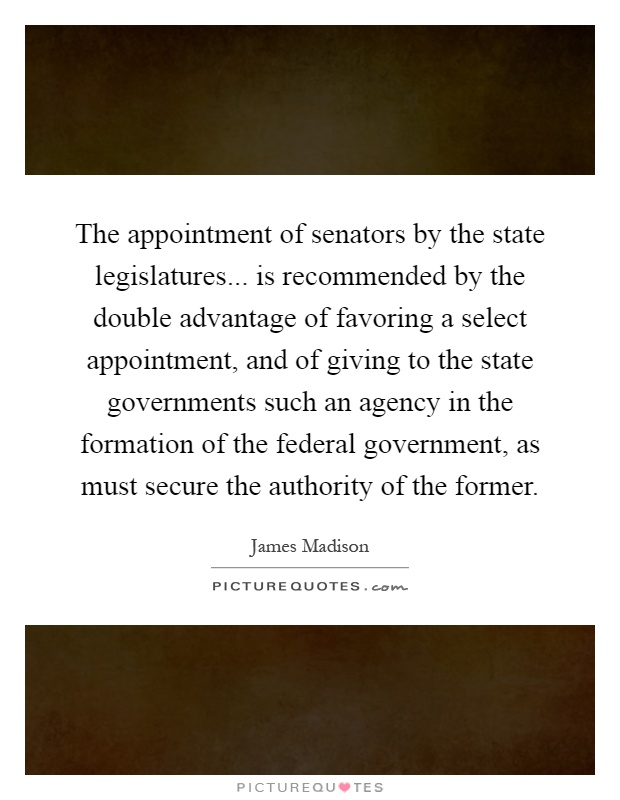 The appointment of senators by the state legislatures... is recommended by the double advantage of favoring a select appointment, and of giving to the state governments such an agency in the formation of the federal government, as must secure the authority of the former Picture Quote #1