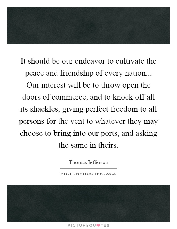 It should be our endeavor to cultivate the peace and friendship of every nation... Our interest will be to throw open the doors of commerce, and to knock off all its shackles, giving perfect freedom to all persons for the vent to whatever they may choose to bring into our ports, and asking the same in theirs Picture Quote #1