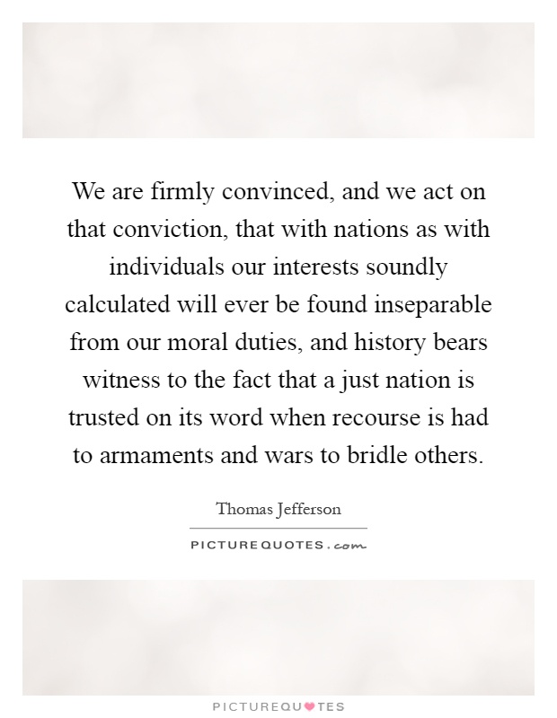 We are firmly convinced, and we act on that conviction, that with nations as with individuals our interests soundly calculated will ever be found inseparable from our moral duties, and history bears witness to the fact that a just nation is trusted on its word when recourse is had to armaments and wars to bridle others Picture Quote #1