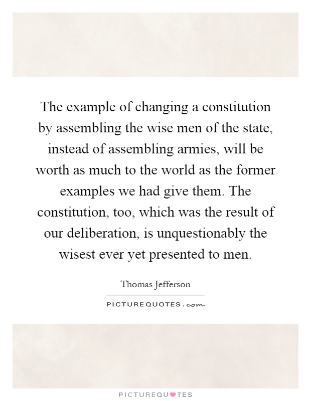 The example of changing a constitution by assembling the wise men of the state, instead of assembling armies, will be worth as much to the world as the former examples we had give them. The constitution, too, which was the result of our deliberation, is unquestionably the wisest ever yet presented to men Picture Quote #1