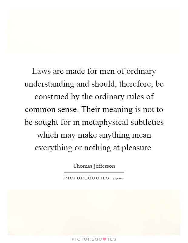 Laws are made for men of ordinary understanding and should, therefore, be construed by the ordinary rules of common sense. Their meaning is not to be sought for in metaphysical subtleties which may make anything mean everything or nothing at pleasure Picture Quote #1