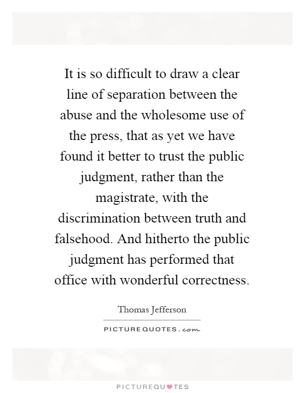 It is so difficult to draw a clear line of separation between the abuse and the wholesome use of the press, that as yet we have found it better to trust the public judgment, rather than the magistrate, with the discrimination between truth and falsehood. And hitherto the public judgment has performed that office with wonderful correctness Picture Quote #1