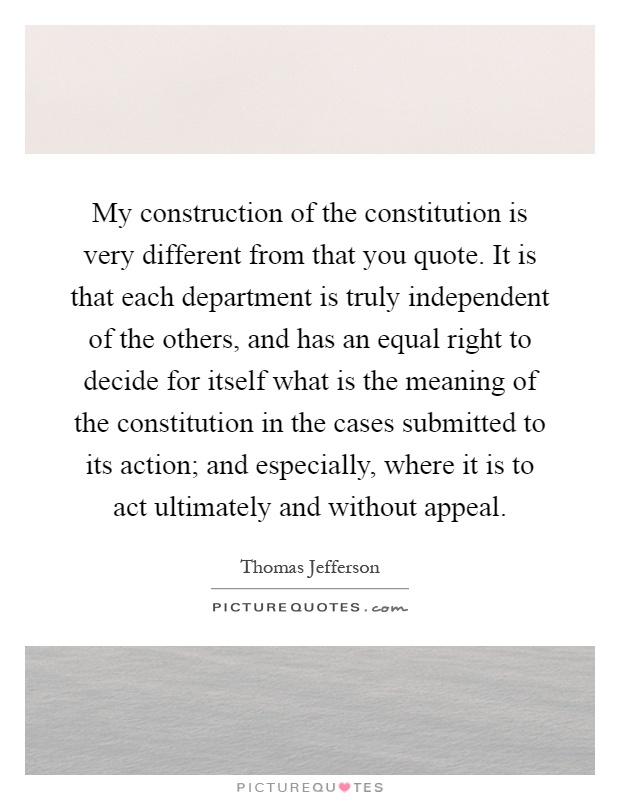 My construction of the constitution is very different from that you quote. It is that each department is truly independent of the others, and has an equal right to decide for itself what is the meaning of the constitution in the cases submitted to its action; and especially, where it is to act ultimately and without appeal Picture Quote #1