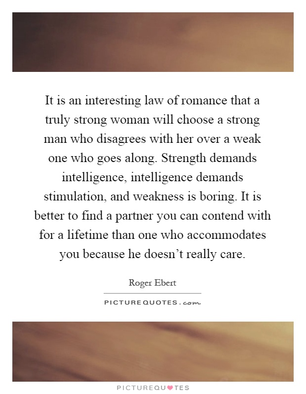 It is an interesting law of romance that a truly strong woman will choose a strong man who disagrees with her over a weak one who goes along. Strength demands intelligence, intelligence demands stimulation, and weakness is boring. It is better to find a partner you can contend with for a lifetime than one who accommodates you because he doesn’t really care Picture Quote #1