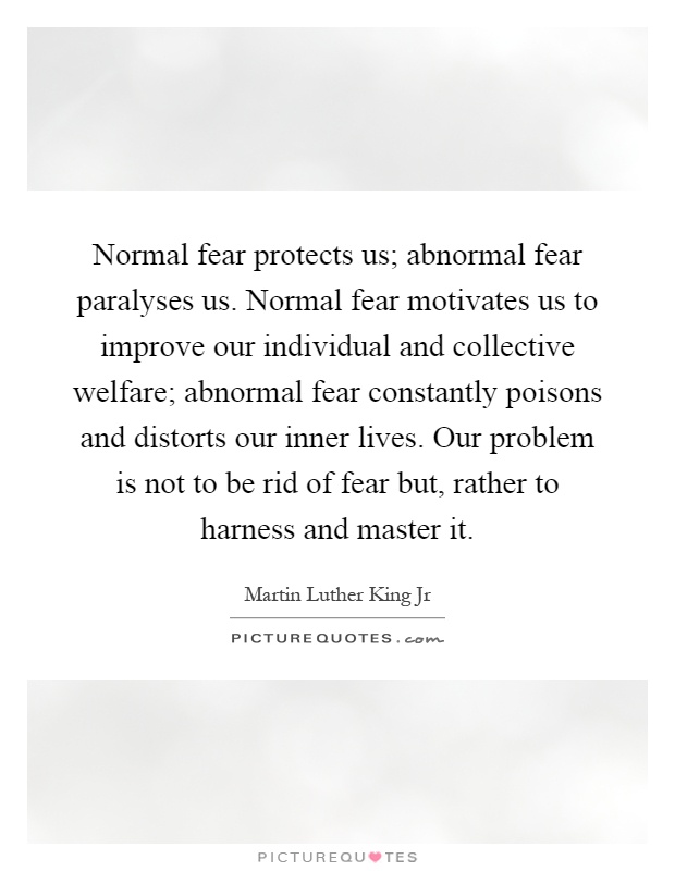 Normal fear protects us; abnormal fear paralyses us. Normal fear motivates us to improve our individual and collective welfare; abnormal fear constantly poisons and distorts our inner lives. Our problem is not to be rid of fear but, rather to harness and master it Picture Quote #1