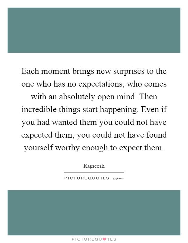 Each moment brings new surprises to the one who has no expectations, who comes with an absolutely open mind. Then incredible things start happening. Even if you had wanted them you could not have expected them; you could not have found yourself worthy enough to expect them Picture Quote #1