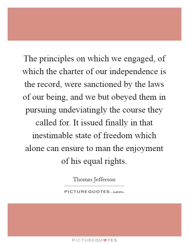 The principles on which we engaged, of which the charter of our independence is the record, were sanctioned by the laws of our being, and we but obeyed them in pursuing undeviatingly the course they called for. It issued finally in that inestimable state of freedom which alone can ensure to man the enjoyment of his equal rights Picture Quote #1