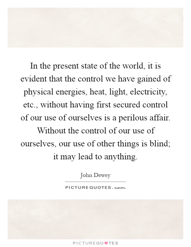 In the present state of the world, it is evident that the control we have gained of physical energies, heat, light, electricity, etc., without having first secured control of our use of ourselves is a perilous affair. Without the control of our use of ourselves, our use of other things is blind; it may lead to anything Picture Quote #1